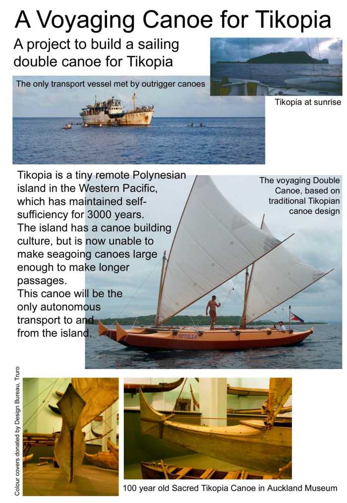 A voyaging canoe for Tikopia. Tikopia is a tiny remote Polynesian island in the Western Pacific, which has maintained self-sufficiency for 3000 years. The island has a canoe building culture, but is now unable to make seagoing canoes large enough to make longer passages. This canoe will be the only autonomous transport to and from the island.